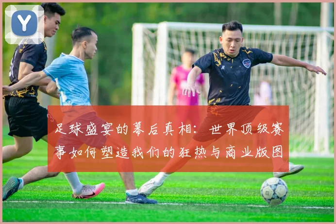 足球盛宴的幕后真相:世界顶级赛事如何塑造我们的狂热与商业版图