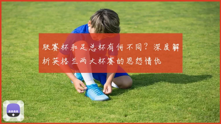 联赛杯和足总杯有何不同？深度解析英格兰两大杯赛的恩怨情仇
