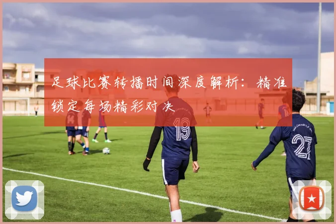 足球比赛转播时间深度解析：精准锁定每场精彩对决