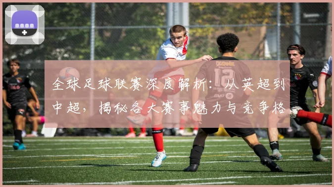 全球足球联赛深度解析：从英超到中超，揭秘各大赛事魅力与竞争格局