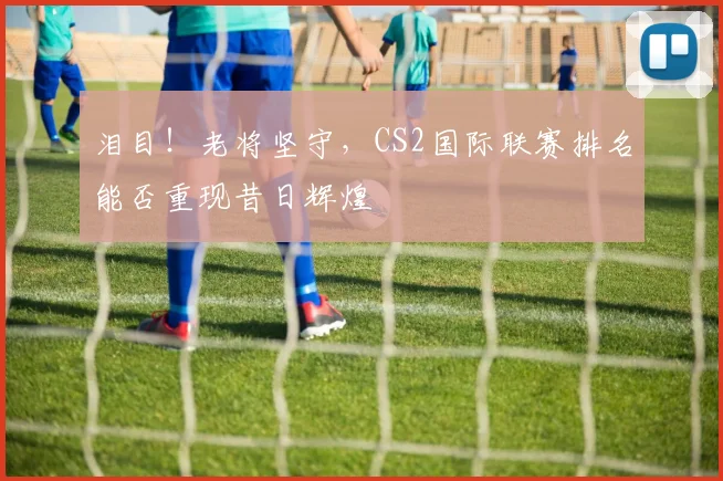 泪目！老将坚守，CS2国际联赛排名能否重现昔日辉煌