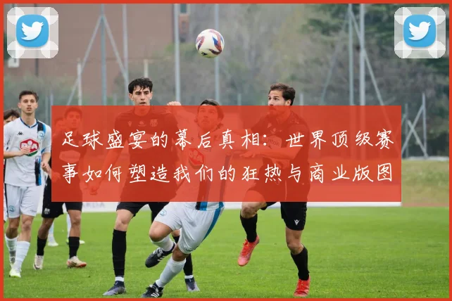 足球盛宴的幕后真相:世界顶级赛事如何塑造我们的狂热与商业版图