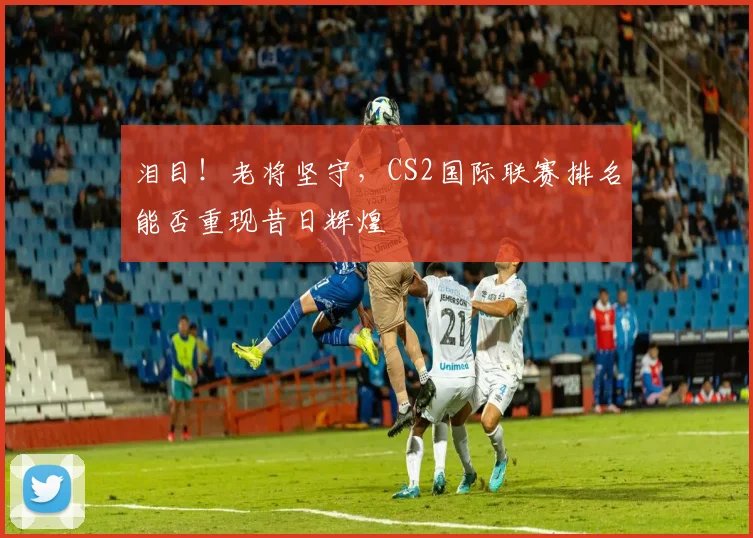 泪目！老将坚守，CS2国际联赛排名能否重现昔日辉煌