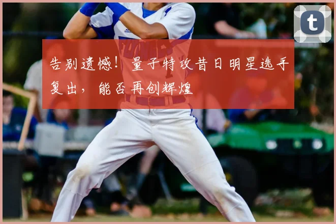 告别遗憾!量子特攻昔日明星选手复出,能否再创辉煌