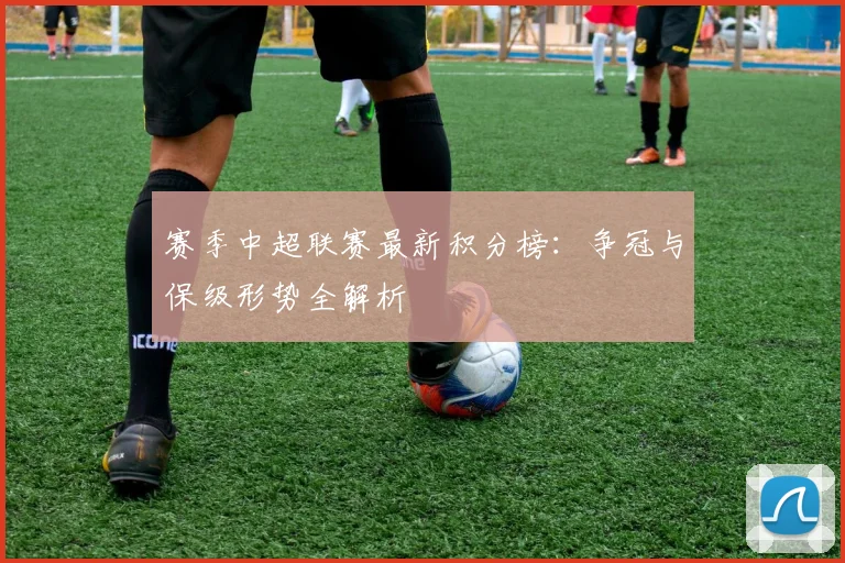 赛季中超联赛最新积分榜:争冠与保级形势全解析